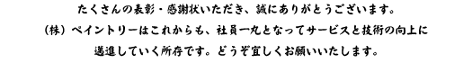 たくさんの表彰・感謝状をいただき、誠にありがとうございます。
（株）ペイントリーはこれからも、社員一丸となってサービスと技術の向上に
邁進していく所存です。どうぞ宜しくお願いいたします。